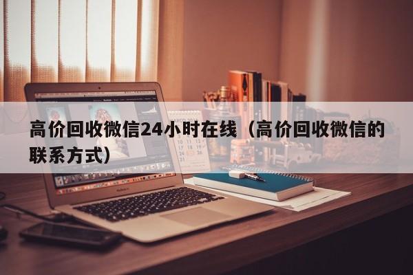 高价回收微信24小时在线（高价回收微信的联系方式）