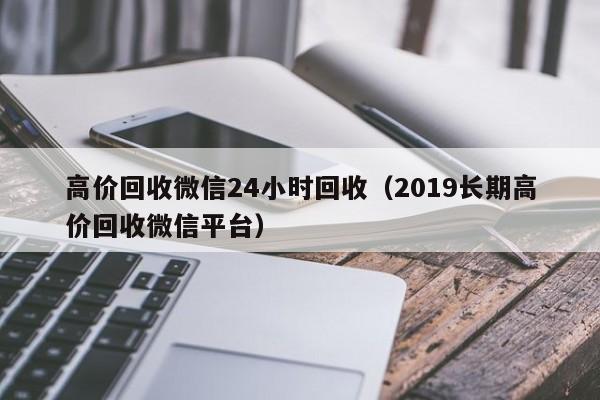 高价回收微信24小时回收（2019长期高价回收微信平台）