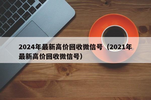 2024年最新高价回收微信号（2021年最新高价回收微信号）