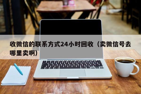 收微信的联系方式24小时回收（卖微信号去哪里卖啊）