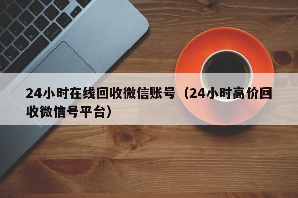 24小时在线回收微信账号（24小时高价回收微信号平台）