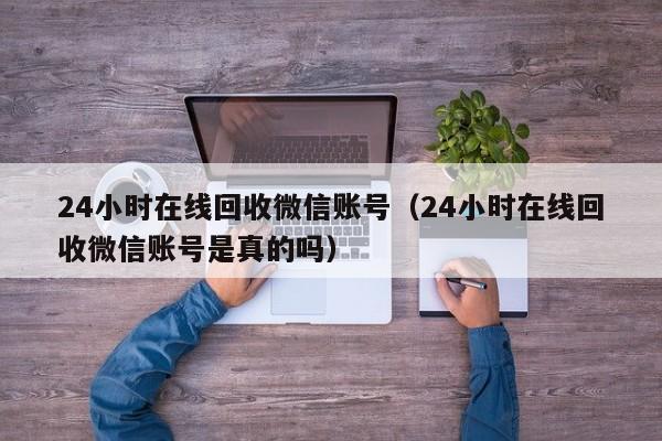 24小时在线回收微信账号（24小时在线回收微信账号是真的吗）