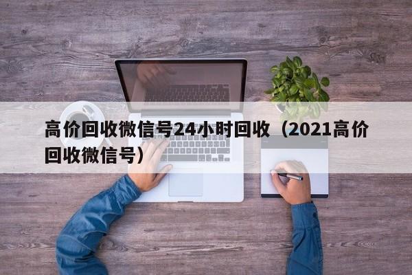 高价回收微信号24小时回收（2021高价回收微信号）