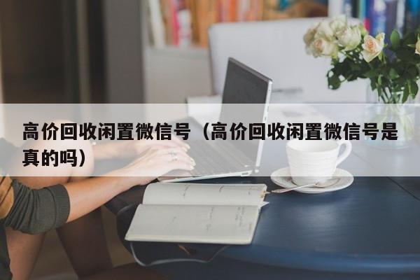 高价回收闲置微信号（高价回收闲置微信号是真的吗）