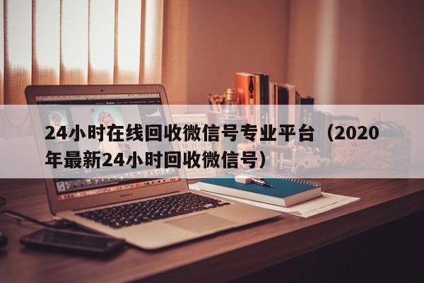 24小时在线回收微信号专业平台（2020年最新24小时回收微信号）