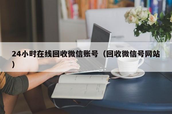 24小时在线回收微信账号（回收微信号网站）