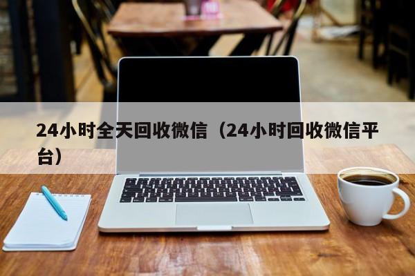 24小时全天回收微信（24小时回收微信平台）