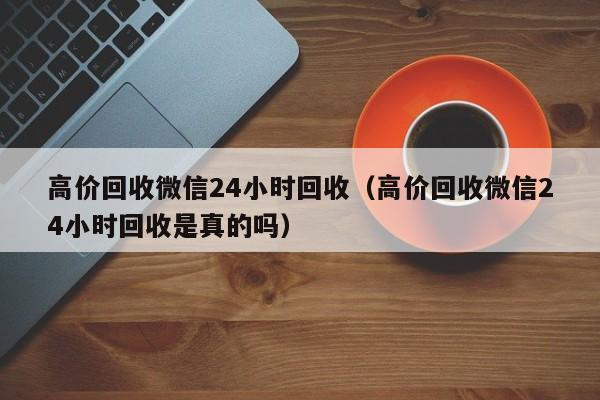 高价回收微信24小时回收（高价回收微信24小时回收是真的吗）