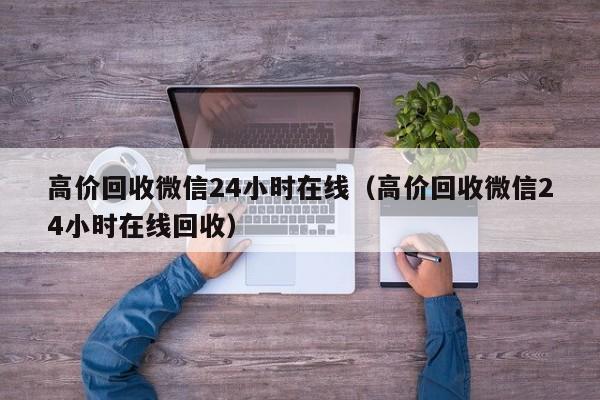 高价回收微信24小时在线（高价回收微信24小时在线回收）