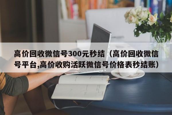 高价回收微信号300元秒结（高价回收微信号平台,高价收购活跃微信号价格表秒结账）