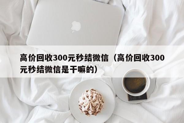 高价回收300元秒结微信（高价回收300元秒结微信是干嘛的）