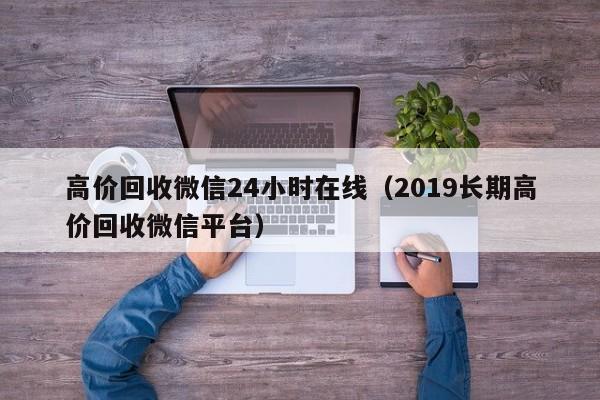 高价回收微信24小时在线（2019长期高价回收微信平台）