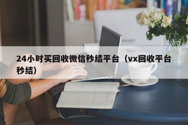 24小时买回收微信秒结平台（vx回收平台秒结）