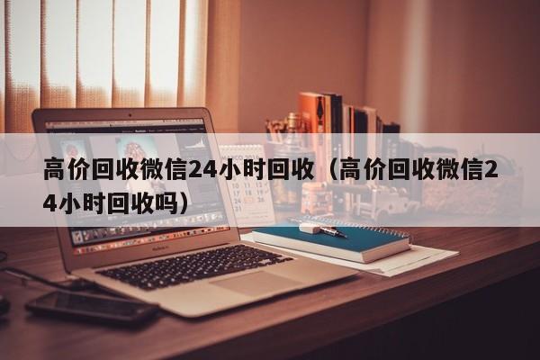 高价回收微信24小时回收（高价回收微信24小时回收吗）