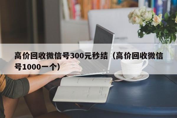 高价回收微信号300元秒结（高价回收微信号1000一个）