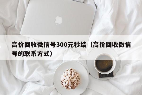 高价回收微信号300元秒结（高价回收微信号的联系方式）