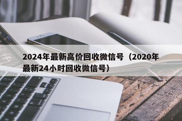 2024年最新高价回收微信号（2020年最新24小时回收微信号）