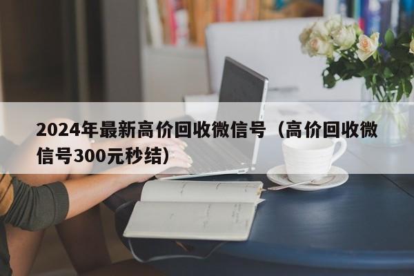 2024年最新高价回收微信号（高价回收微信号300元秒结）