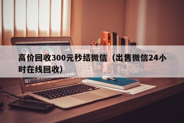 高价回收300元秒结微信（出售微信24小时在线回收）