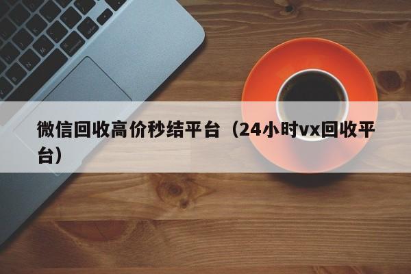 微信回收高价秒结平台（24小时vx回收平台）