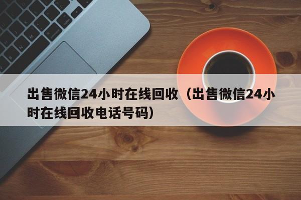 出售微信24小时在线回收（出售微信24小时在线回收电话号码）