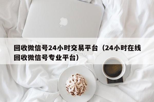 回收微信号24小时交易平台（24小时在线回收微信号专业平台）