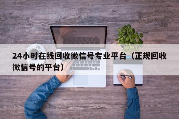 24小时在线回收微信号专业平台（正规回收微信号的平台）