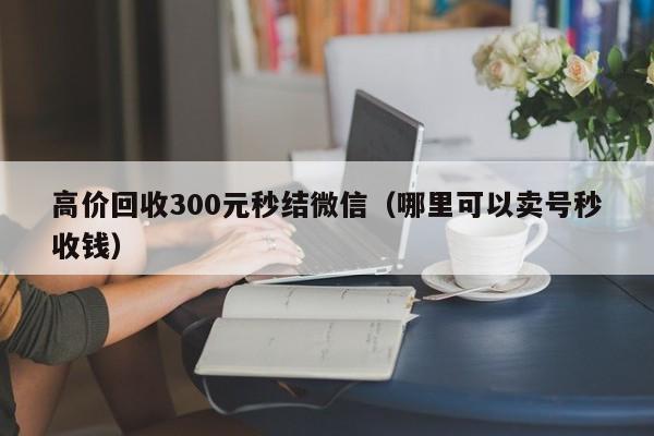 高价回收300元秒结微信（哪里可以卖号秒收钱）