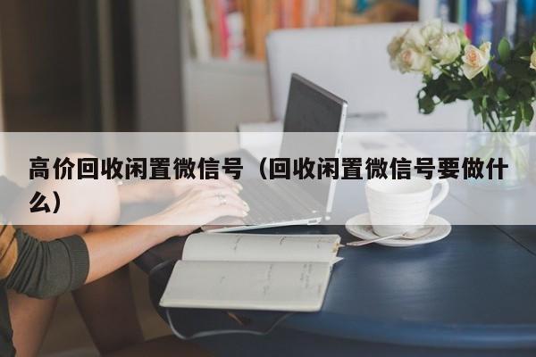 高价回收闲置微信号（回收闲置微信号要做什么）