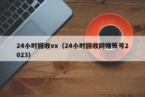 24小时回收vx（24小时回收网赌账号2023）