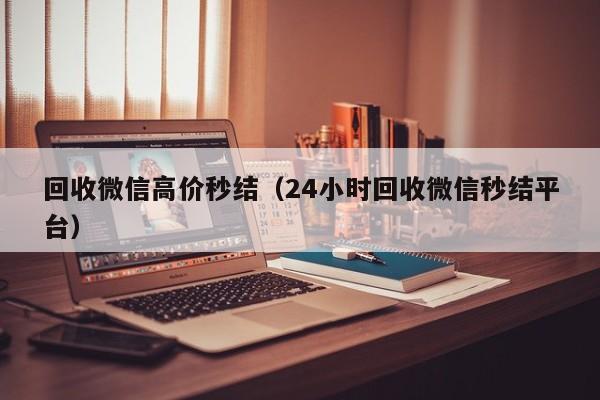 回收微信高价秒结（24小时回收微信秒结平台）