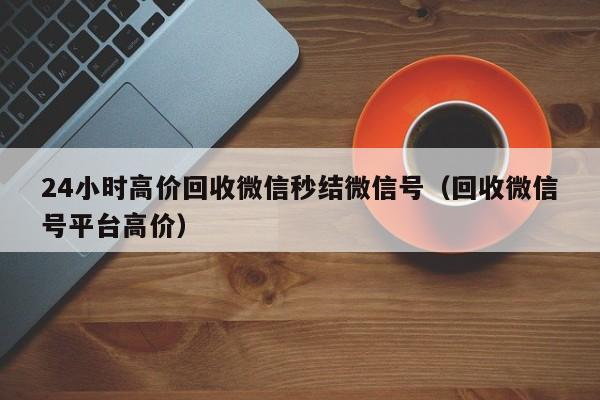 24小时高价回收微信秒结微信号（回收微信号平台高价）