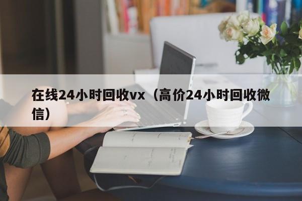 在线24小时回收vx（高价24小时回收微信）