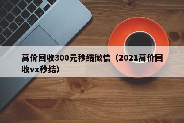 高价回收300元秒结微信（2021高价回收vx秒结）