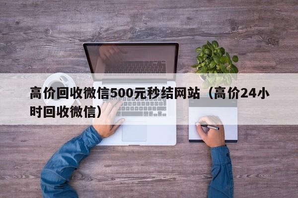 高价回收微信500元秒结网站（高价24小时回收微信）