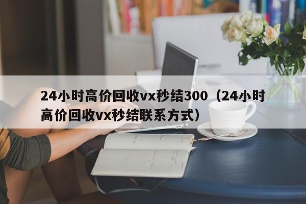 24小时高价回收vx秒结300（24小时高价回收vx秒结联系方式）