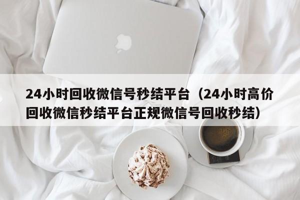 24小时回收微信号秒结平台（24小时高价回收微信秒结平台正规微信号回收秒结）