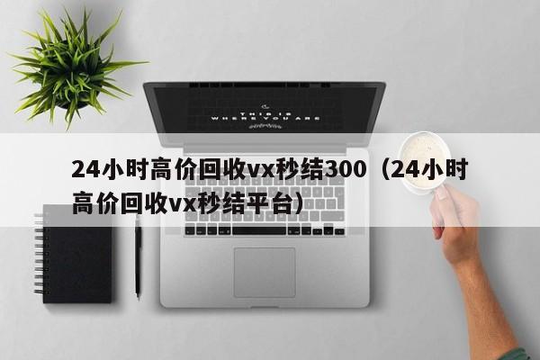 24小时高价回收vx秒结300（24小时高价回收vx秒结平台）