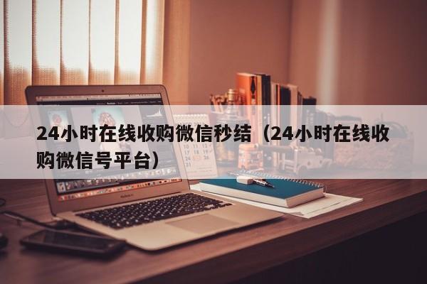 24小时在线收购微信秒结（24小时在线收购微信号平台）